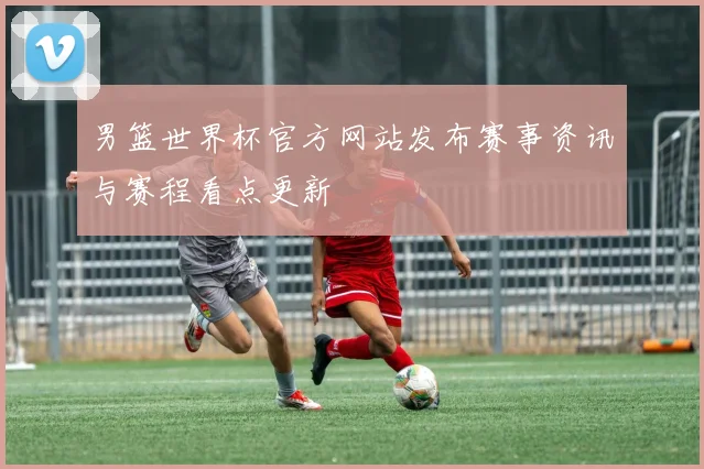 男篮世界杯官方网站发布赛事资讯与赛程看点更新