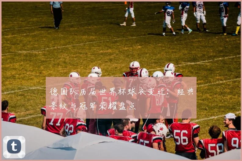 德国队历届世界杯球衣变迁:经典条纹与冠军荣耀盘点
