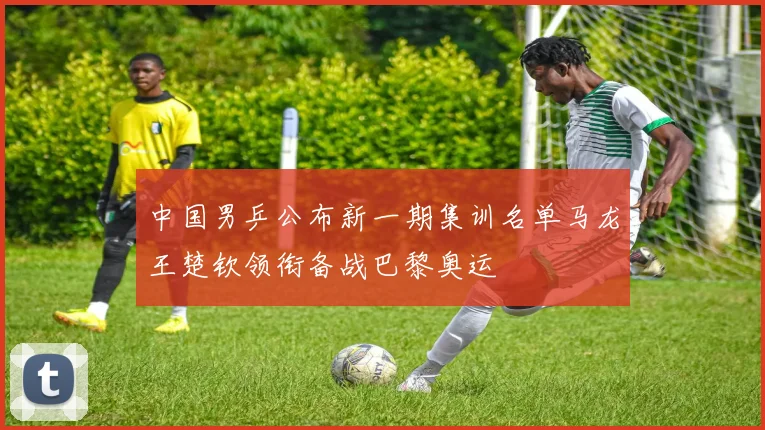 中国男乒公布新一期集训名单马龙王楚钦领衔备战巴黎奥运