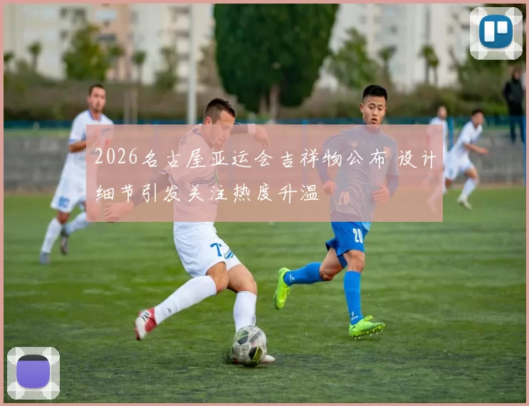 2026名古屋亚运会吉祥物公布 设计细节引发关注热度升温