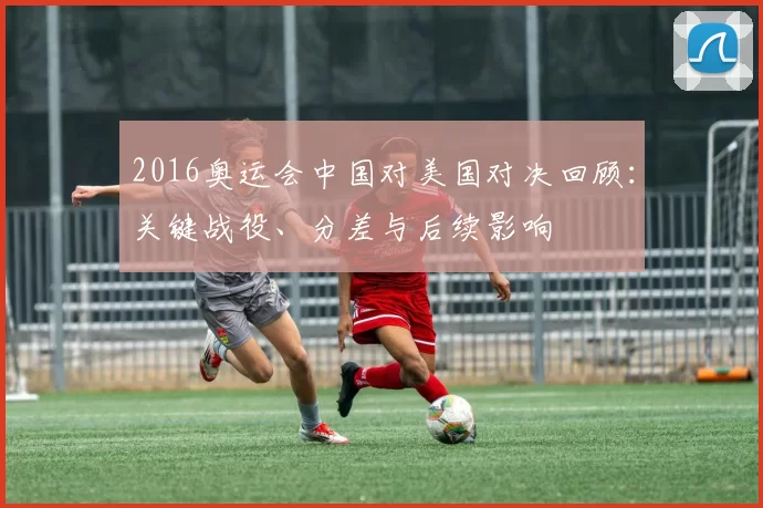 2016奥运会中国对美国对决回顾：关键战役、分差与后续影响
