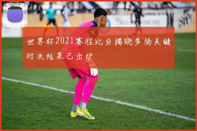 世界杯2021赛程比分揭晓多场关键对决结果已出炉
