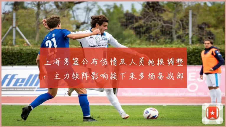 上海男篮公布伤情及人员轮换调整，主力缺阵影响接下来多场备战部署