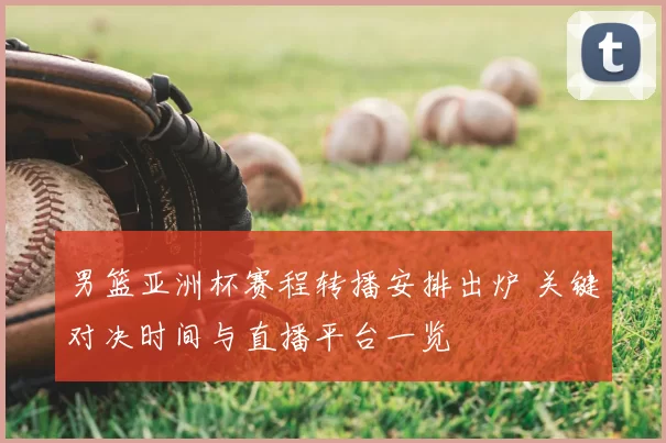 男篮亚洲杯赛程转播安排出炉 关键对决时间与直播平台一览