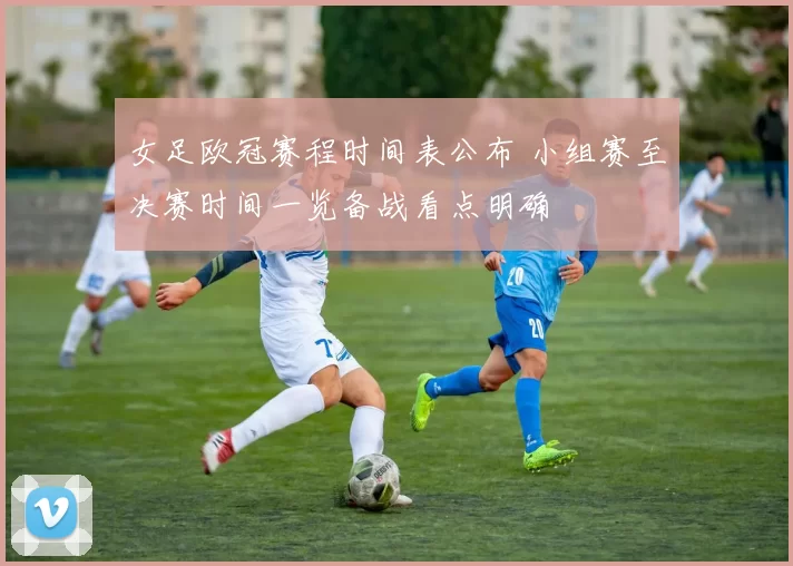 女足欧冠赛程时间表公布 小组赛至决赛时间一览备战看点明确
