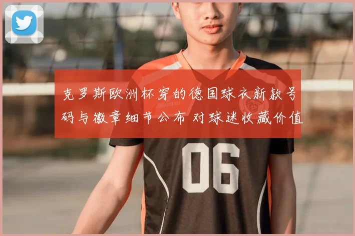 克罗斯欧洲杯穿的德国球衣新款号码与徽章细节公布 对球迷收藏价值影响