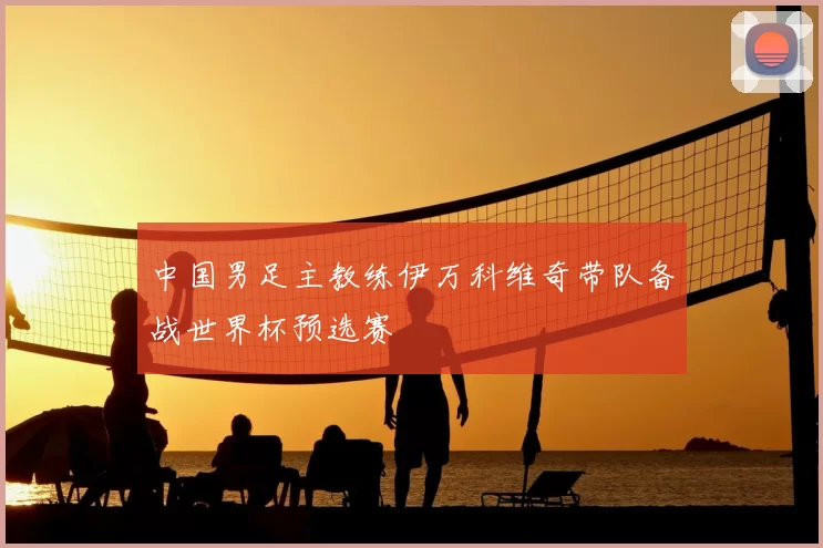中国男足主教练伊万科维奇带队备战世界杯预选赛