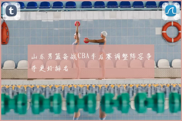 山东男篮备战CBA季后赛调整阵容争夺更好排名