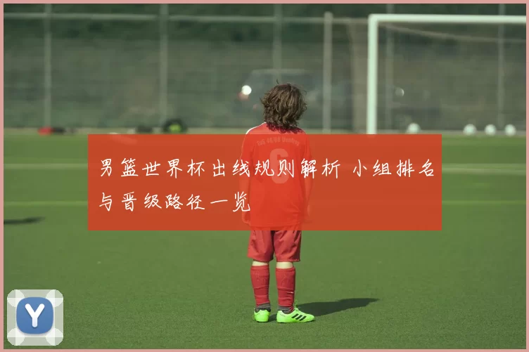 男篮世界杯出线规则解析 小组排名与晋级路径一览