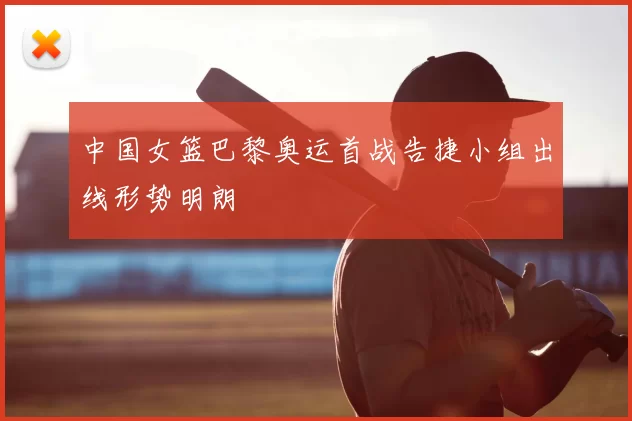 中国女篮巴黎奥运首战告捷小组出线形势明朗