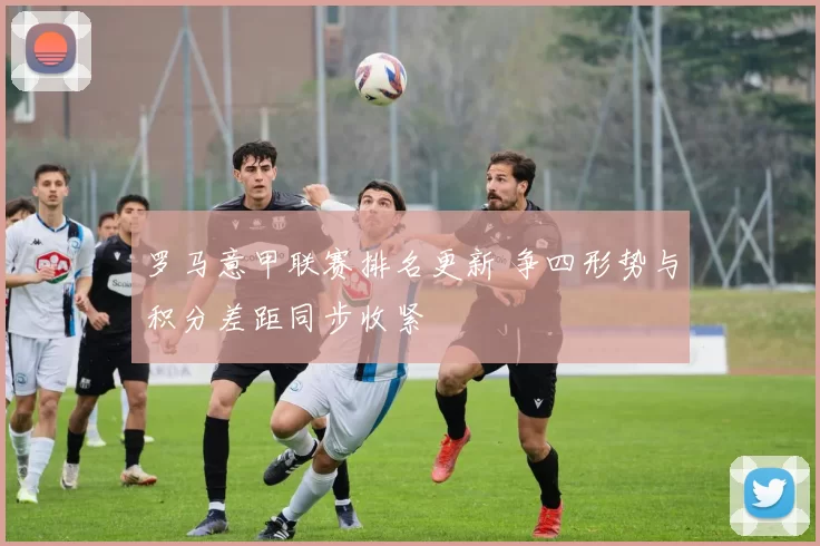 罗马意甲联赛排名更新 争四形势与积分差距同步收紧
