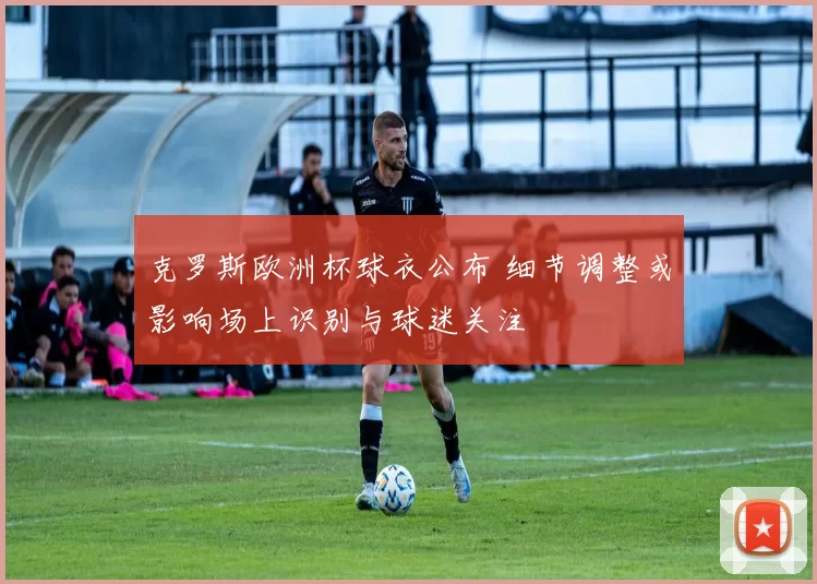 克罗斯欧洲杯球衣公布 细节调整或影响场上识别与球迷关注