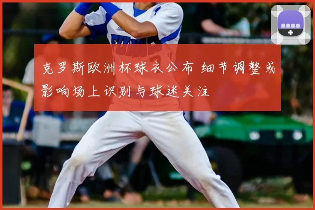 克罗斯欧洲杯球衣公布 细节调整或影响场上识别与球迷关注