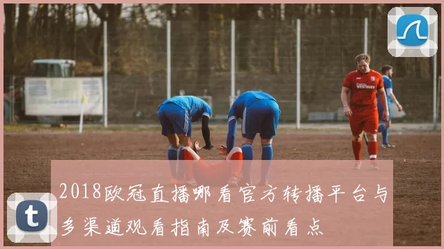 2018欧冠直播哪看官方转播平台与多渠道观看指南及赛前看点