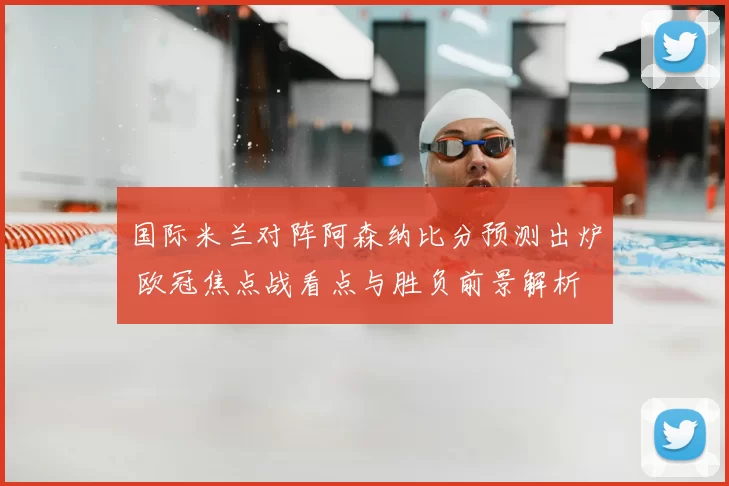 国际米兰对阵阿森纳比分预测出炉 欧冠焦点战看点与胜负前景解析