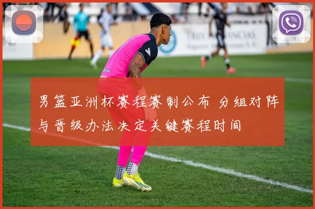 男篮亚洲杯赛程赛制公布 分组对阵与晋级办法决定关键赛程时间
