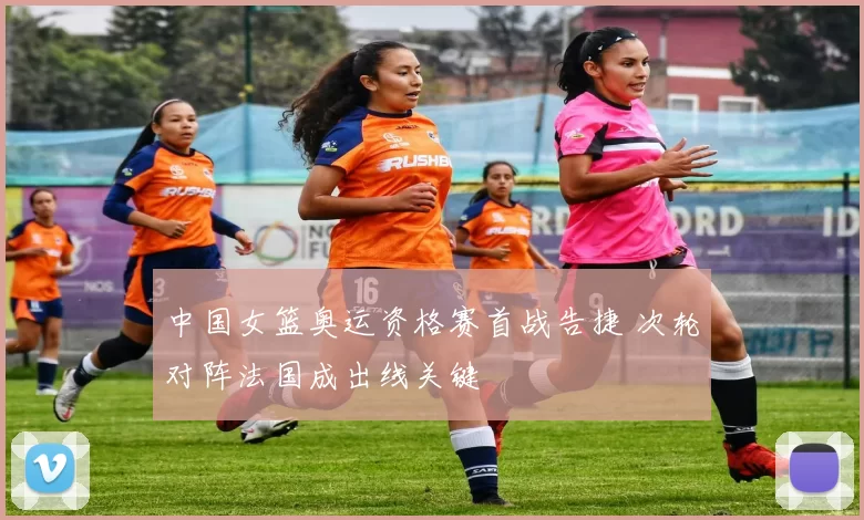 中国女篮奥运资格赛首战告捷 次轮对阵法国成出线关键