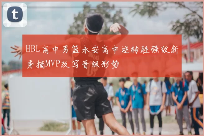 HBL高中男篮永安高中逆转胜强敌新秀摘MVP改写晋级形势