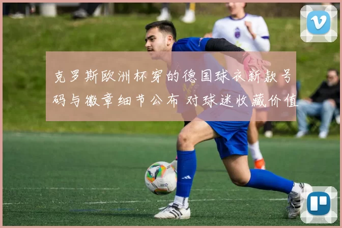 克罗斯欧洲杯穿的德国球衣新款号码与徽章细节公布 对球迷收藏价值影响
