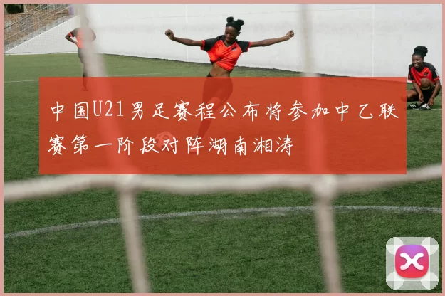 中国U21男足赛程公布将参加中乙联赛第一阶段对阵湖南湘涛