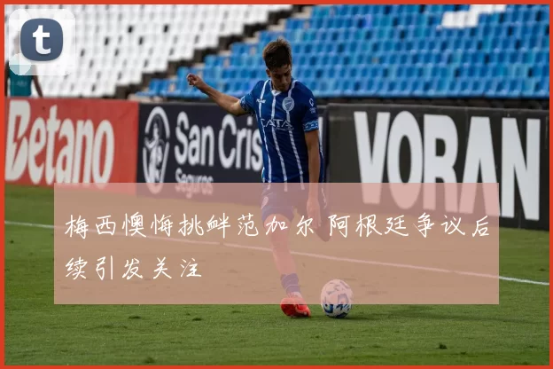 梅西懊悔挑衅范加尔 阿根廷争议后续引发关注