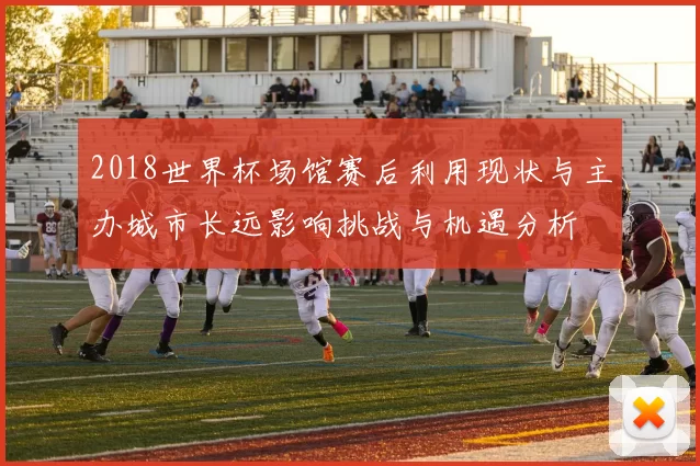 2018世界杯场馆赛后利用现状与主办城市长远影响挑战与机遇分析