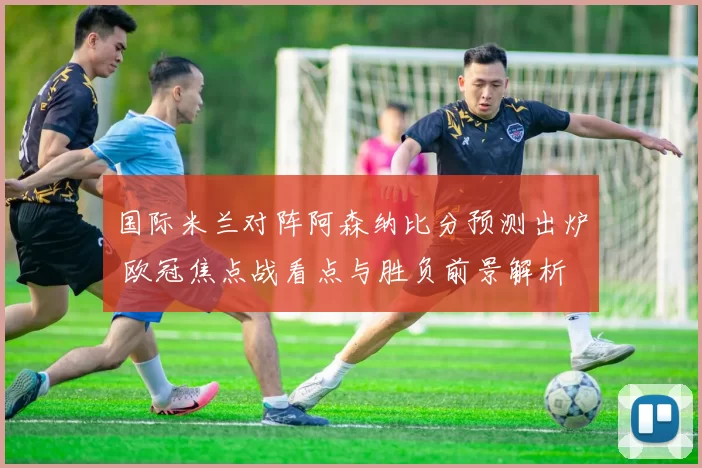 国际米兰对阵阿森纳比分预测出炉 欧冠焦点战看点与胜负前景解析