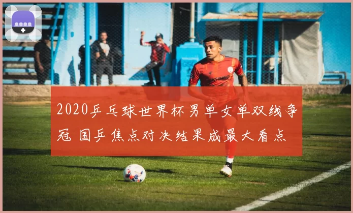 2020乒乓球世界杯男单女单双线争冠 国乒焦点对决结果成最大看点