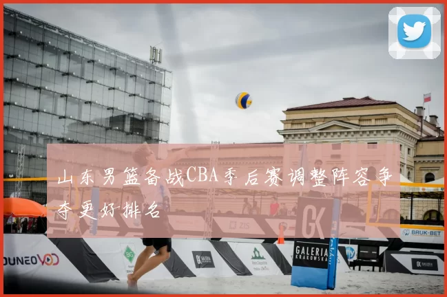 山东男篮备战CBA季后赛调整阵容争夺更好排名