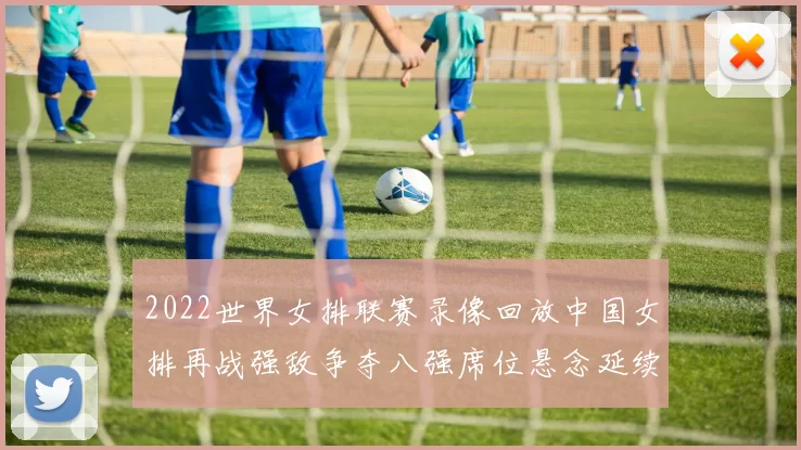 2022世界女排联赛录像回放中国女排再战强敌争夺八强席位悬念延续