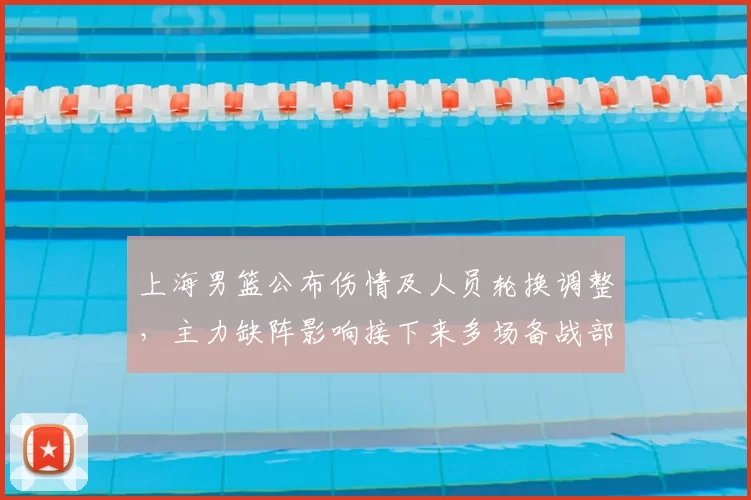上海男篮公布伤情及人员轮换调整，主力缺阵影响接下来多场备战部署