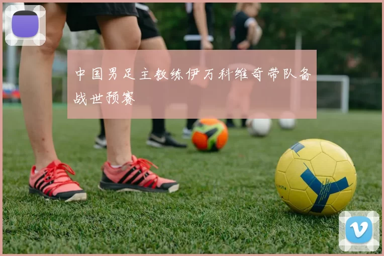 中国男足主教练伊万科维奇带队备战世预赛